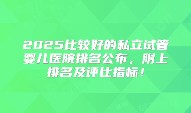 2025比较好的私立试管婴儿医院排名公布,附上排名及评比指标!