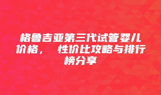 格鲁吉亚第三代试管婴儿价格, 性价比攻略与排行榜分享