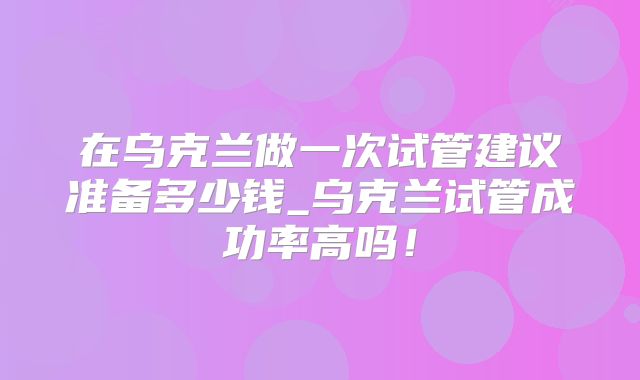 在乌克兰做一次试管建议准备多少钱_乌克兰试管成功率高吗！