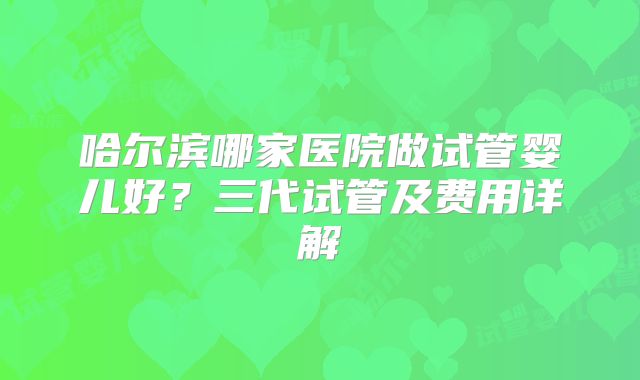 哈尔滨哪家医院做试管婴儿好?三代试管及费用详解