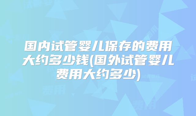 国内试管婴儿保存的费用大约多少钱(国外试管婴儿费用大约多少)