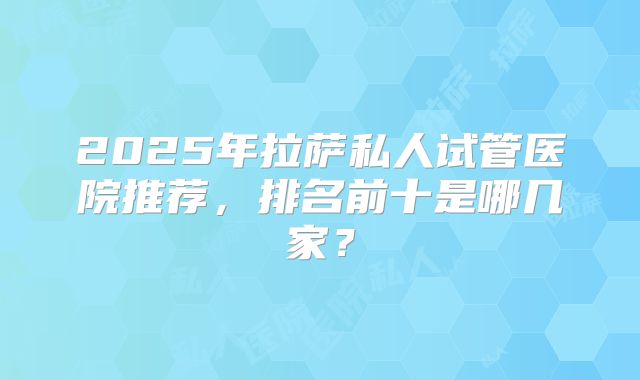 2025年拉萨私人试管医院推荐，排名前十是哪几家？