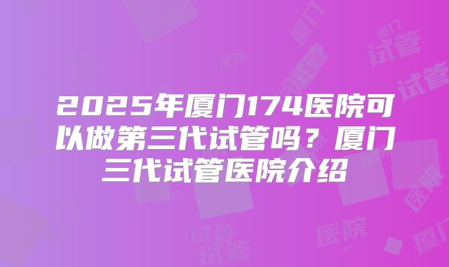 2025年厦门174医院可以做第三代试管吗?厦门三代试管医院介绍