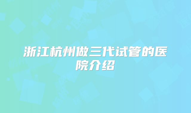 浙江杭州做三代试管的医院介绍