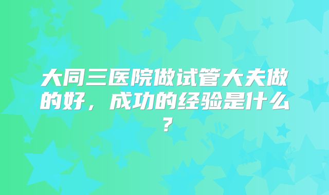 大同三医院做试管大夫做的好,成功的经验是什么?