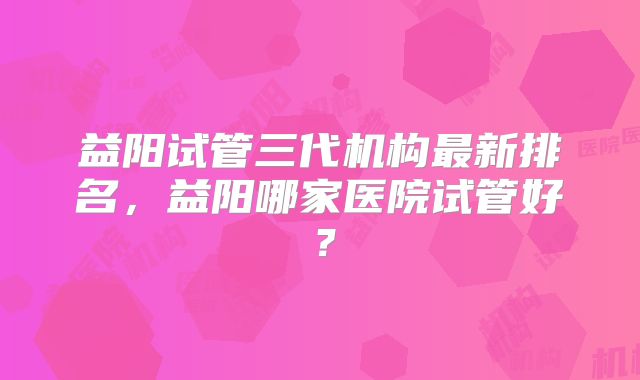 益阳试管三代机构最新排名，益阳哪家医院试管好？