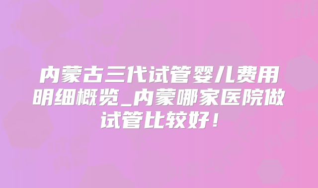 内蒙古三代试管婴儿费用明细概览_内蒙哪家医院做试管比较好!