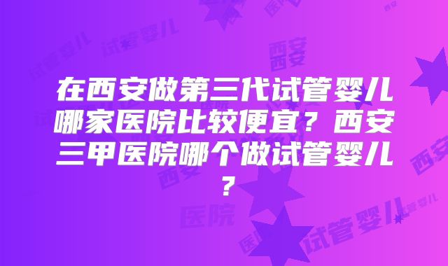 在西安做第三代试管婴儿哪家医院比较便宜?西安三甲医院哪个做试管婴儿?