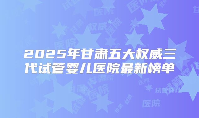 2025年甘肃五大权威三代试管婴儿医院最新榜单