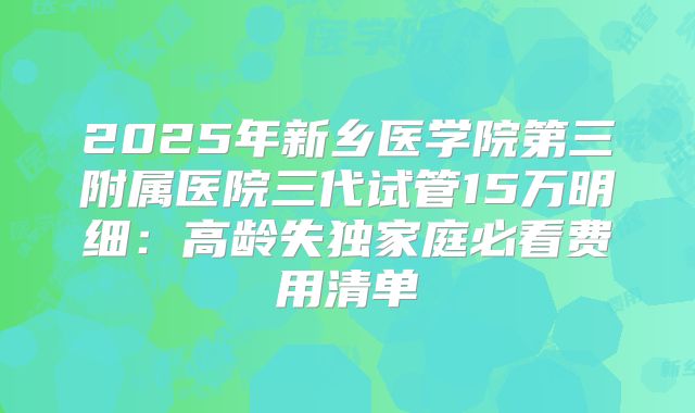 2025年新乡医学院第三附属医院三代试管15万明细:高龄失独家庭必看费用清单