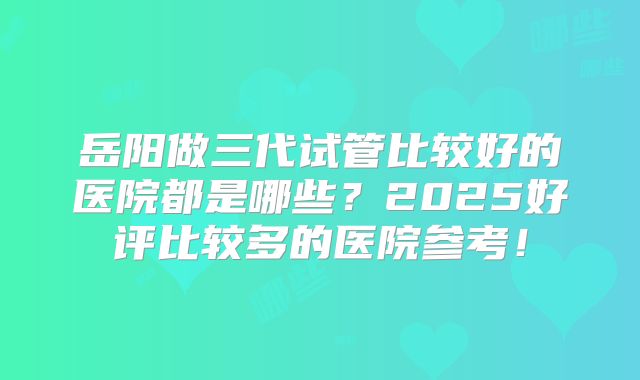岳阳做三代试管比较好的医院都是哪些?2025好评比较多的医院参考!
