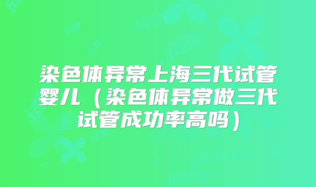 染色体异常上海三代试管婴儿(染色体异常做三代试管成功率高吗)