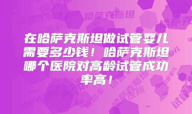 在哈萨克斯坦做试管婴儿需要多少钱!哈萨克斯坦哪个医院对高龄试管成功率高!