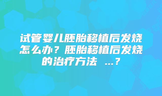 试管婴儿胚胎移植后发烧怎么办？胚胎移植后发烧的治疗方法 ...？