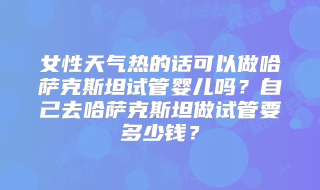 女性天气热的话可以做哈萨克斯坦试管婴儿吗?自己去哈萨克斯坦做试管要多少钱?