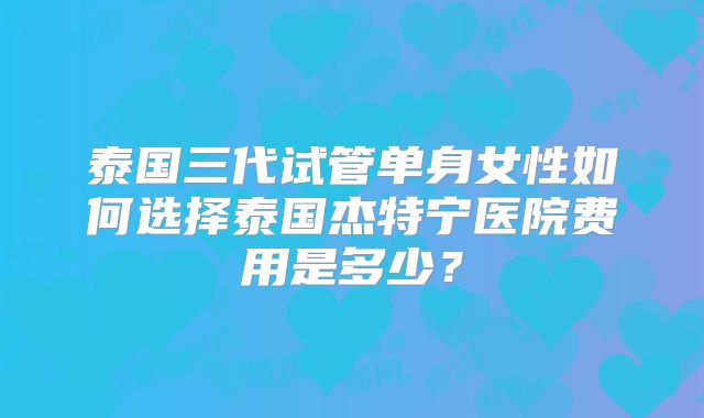 泰国三代试管单身女性如何选择泰国杰特宁医院费用是多少？