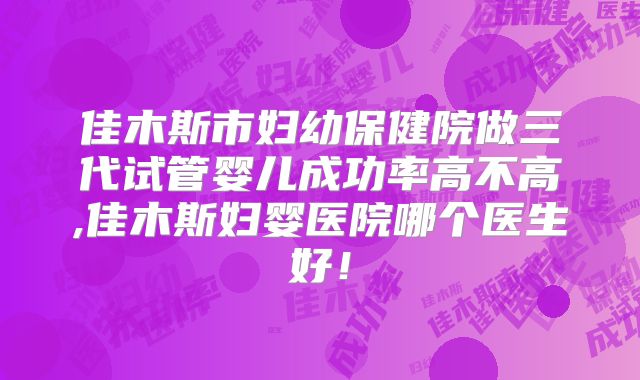 佳木斯市妇幼保健院做三代试管婴儿成功率高不高,佳木斯妇婴医院哪个医生好!