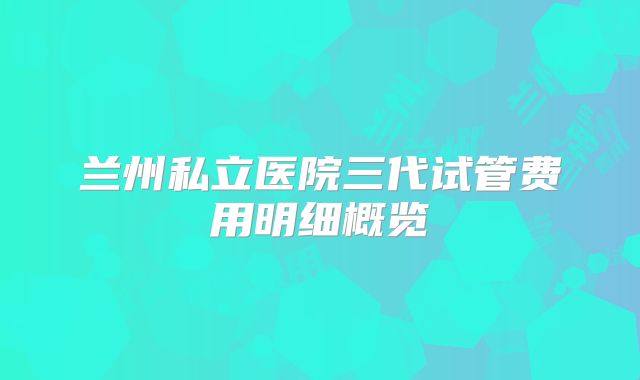 兰州私立医院三代试管费用明细概览