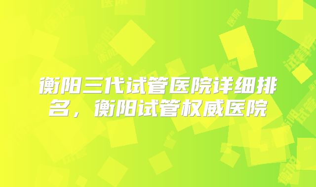 衡阳三代试管医院详细排名,衡阳试管权威医院