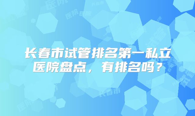 长春市试管排名第一私立医院盘点，有排名吗？