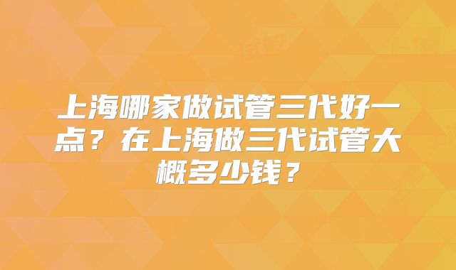 上海哪家做试管三代好一点?在上海做三代试管大概多少钱?