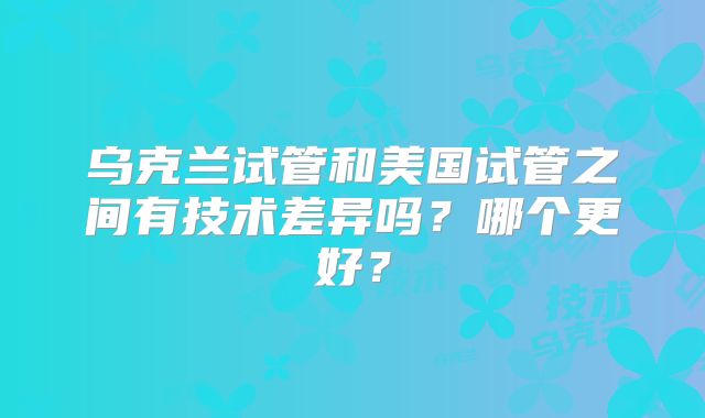 乌克兰试管和美国试管之间有技术差异吗?哪个更好?