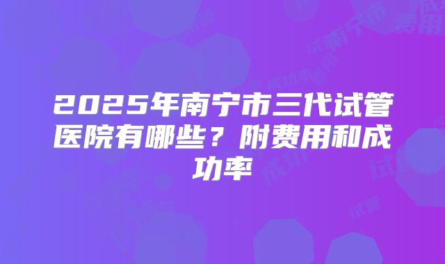 2025年南宁市三代试管医院有哪些?附费用和成功率
