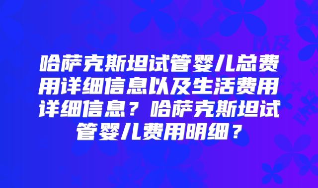 哈萨克斯坦试管婴儿总费用详细信息以及生活费用详细信息?哈萨克斯坦试管婴儿费用明细?