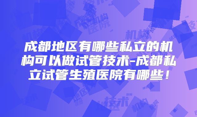 成都地区有哪些私立的机构可以做试管技术-成都私立试管生殖医院有哪些！