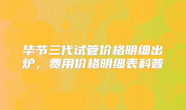 毕节三代试管价格明细出炉，费用价格明细表科普