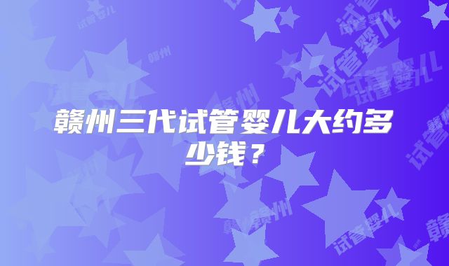 赣州三代试管婴儿大约多少钱?