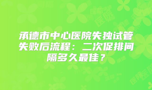 承德市中心医院失独试管失败后流程:二次促排间隔多久最佳?