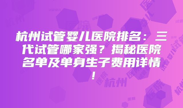 杭州试管婴儿医院排名:三代试管哪家强?揭秘医院名单及单身生子费用详情!