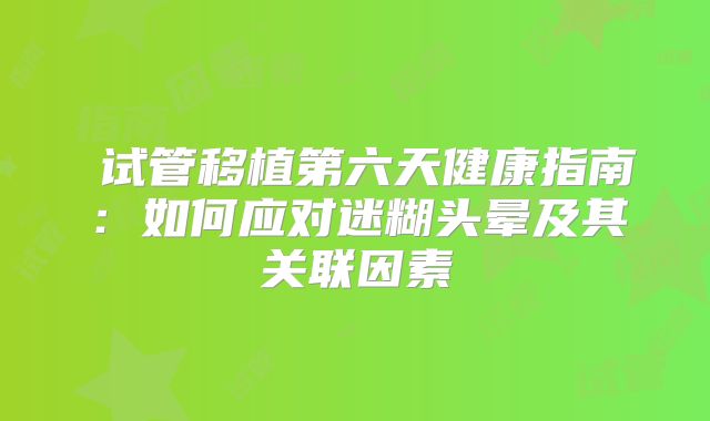 ‌试管移植第六天健康指南：如何应对迷糊头晕及其关联因素