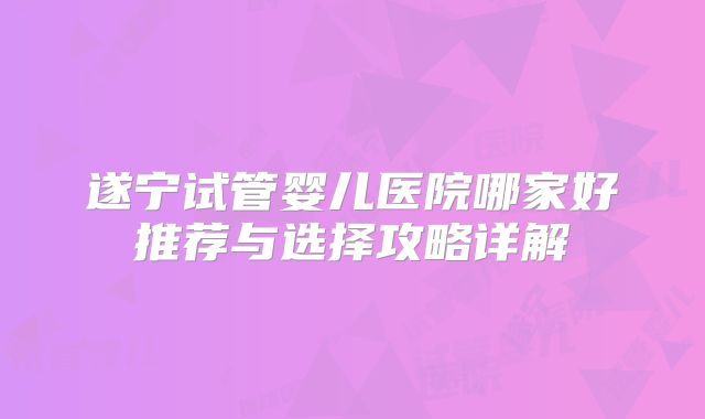 遂宁试管婴儿医院哪家好推荐与选择攻略详解