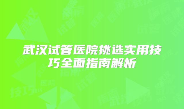 武汉试管医院挑选实用技巧全面指南解析