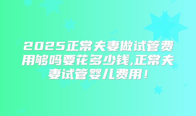 2025正常夫妻做试管费用够吗要花多少钱,正常夫妻试管婴儿费用!