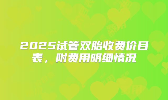 2025试管双胎收费价目表,附费用明细情况