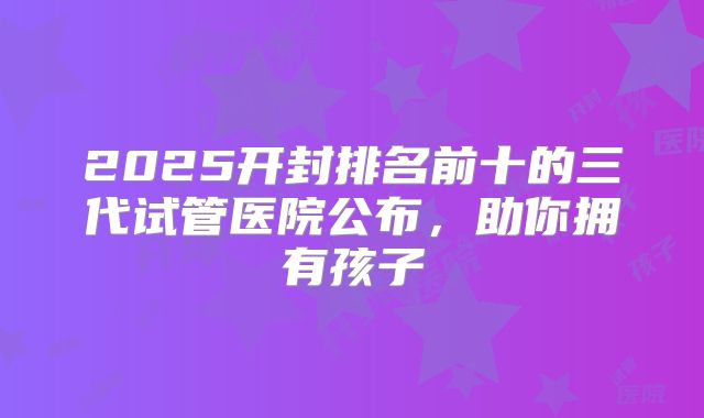 2025开封排名前十的三代试管医院公布,助你拥有孩子
