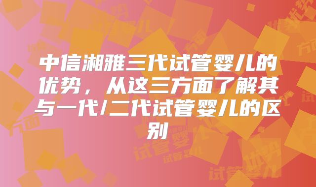中信湘雅三代试管婴儿的优势,从这三方面了解其与一代/二代试管婴儿的区别
