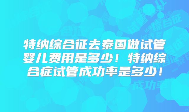 特纳综合征去泰国做试管婴儿费用是多少!特纳综合症试管成功率是多少!