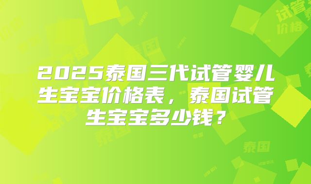 2025泰国三代试管婴儿生宝宝价格表,泰国试管生宝宝多少钱?