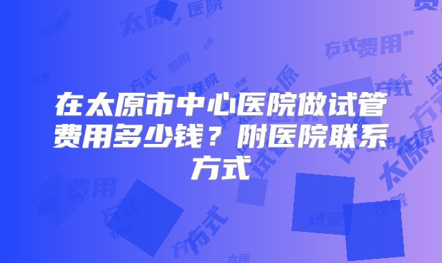 在太原市中心医院做试管费用多少钱？附医院联系方式