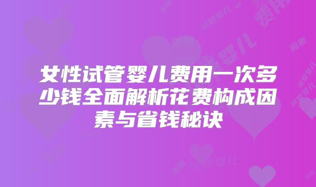 女性试管婴儿费用一次多少钱全面解析花费构成因素与省钱秘诀