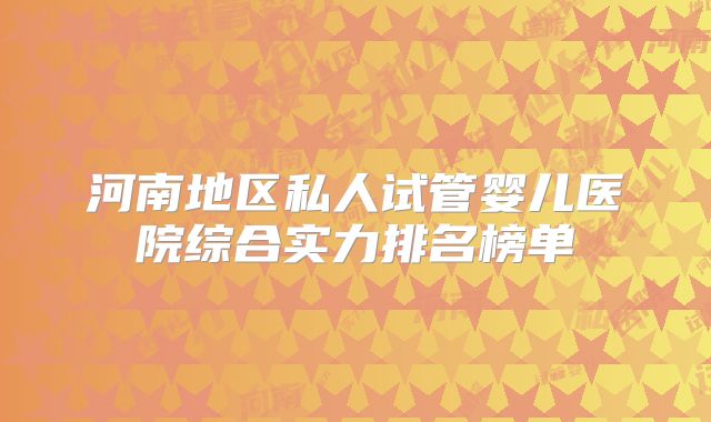 河南地区私人试管婴儿医院综合实力排名榜单