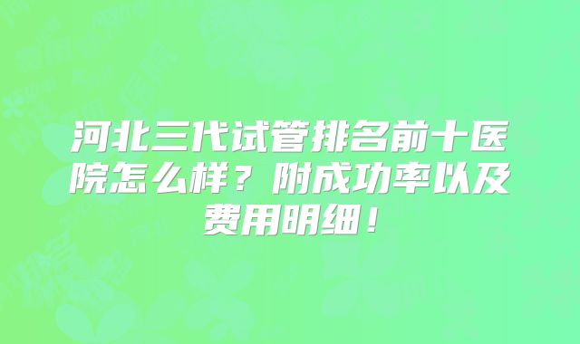 河北三代试管排名前十医院怎么样？附成功率以及费用明细！