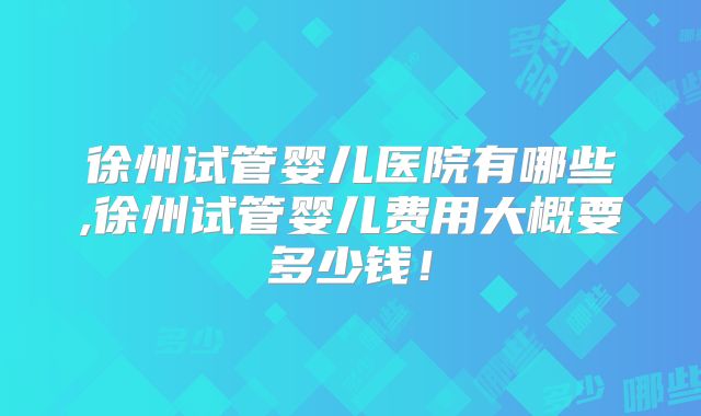 徐州试管婴儿医院有哪些,徐州试管婴儿费用大概要多少钱!
