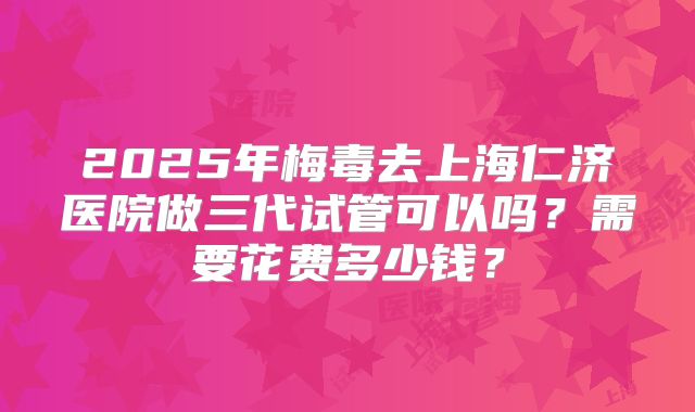 2025年梅毒去上海仁济医院做三代试管可以吗?需要花费多少钱?