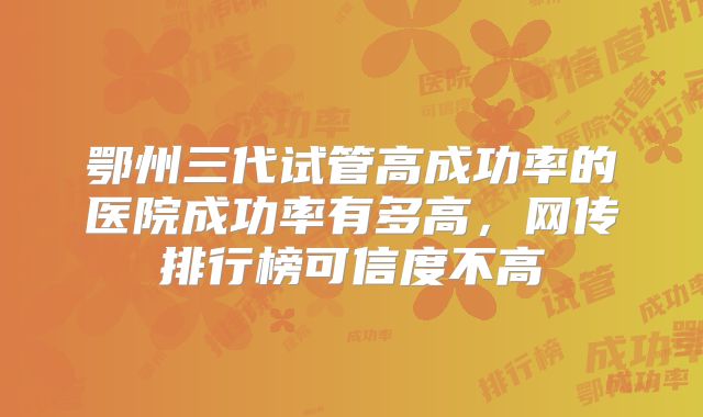 鄂州三代试管高成功率的医院成功率有多高,网传排行榜可信度不高