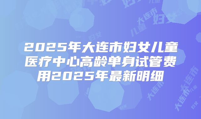 2025年大连市妇女儿童医疗中心高龄单身试管费用2025年最新明细